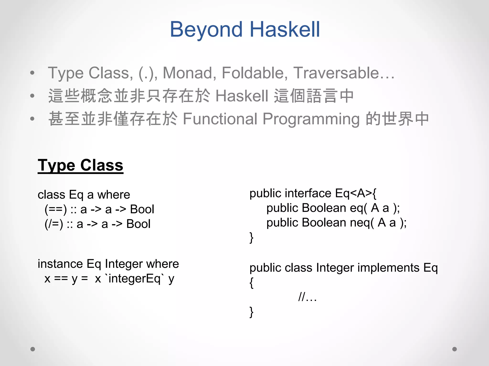 Beyond Haskell
• Type Class, (.), Monad, Foldable, Traversable…
• 這些概念並非只存在於 Haskell 這個語言中
• 甚至並非僅存在於 Functional Programming 的世界中
class Eq a where
(==) :: a -> a -> Bool
(/=) :: a -> a -> Bool
public interface Eq<A>{
public Boolean eq( A a );
public Boolean neq( A a );
}
instance Eq Integer where
x == y = x `integerEq` y
public class Integer implements Eq
{
//…
}
Type Class
 