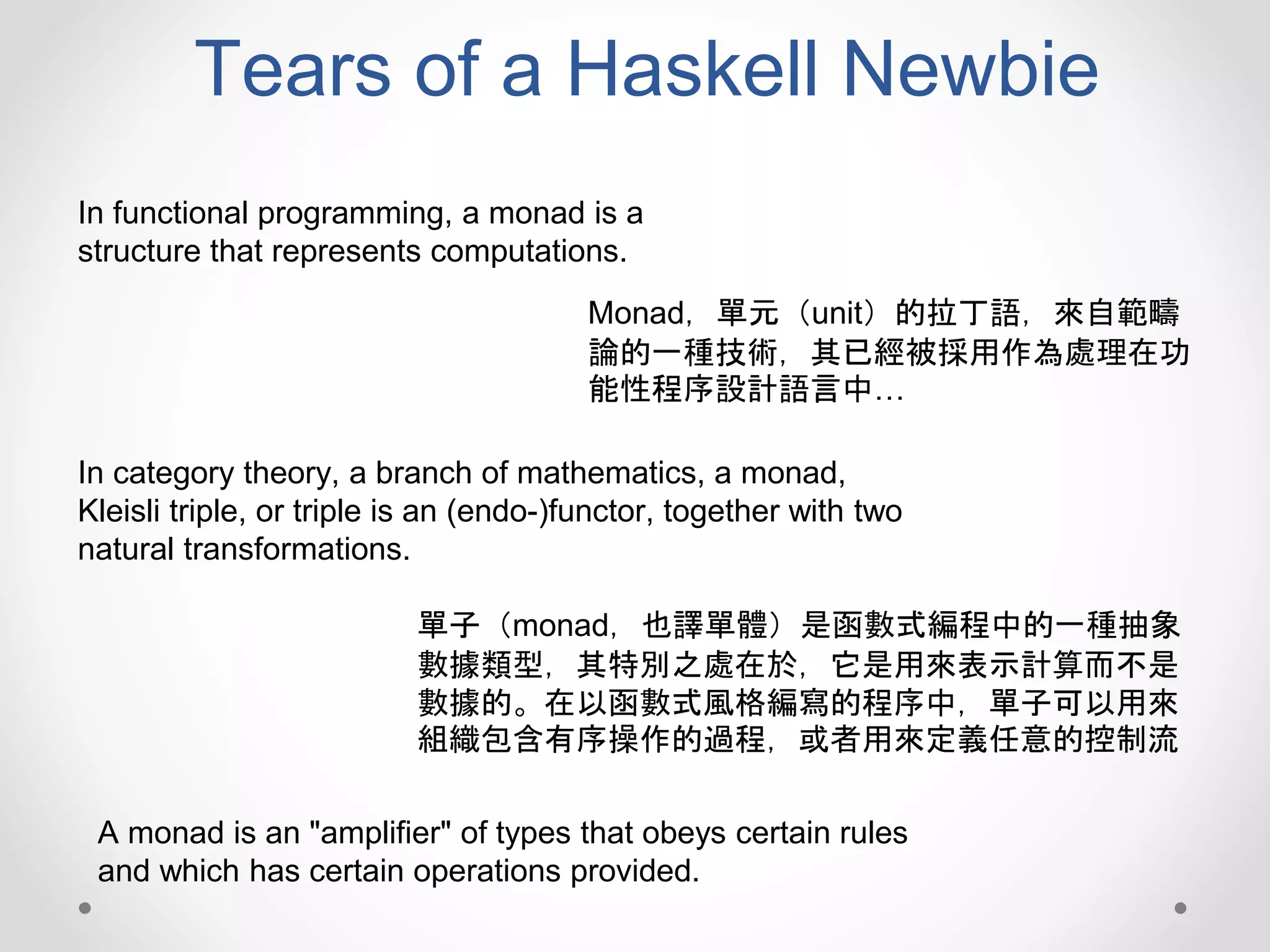Tears of a Haskell Newbie
Monad，單元（unit）的拉丁語，來自範疇
論的一種技術，其已經被採用作為處理在功
能性程序設計語言中…
In functional programming, a monad is a
structure that represents computations.
In category theory, a branch of mathematics, a monad,
Kleisli triple, or triple is an (endo-)functor, together with two
natural transformations.
A monad is an "amplifier" of types that obeys certain rules
and which has certain operations provided.
單子（monad，也譯單體）是函數式編程中的一種抽象
數據類型，其特別之處在於，它是用來表示計算而不是
數據的。在以函數式風格編寫的程序中，單子可以用來
組織包含有序操作的過程，或者用來定義任意的控制流
 