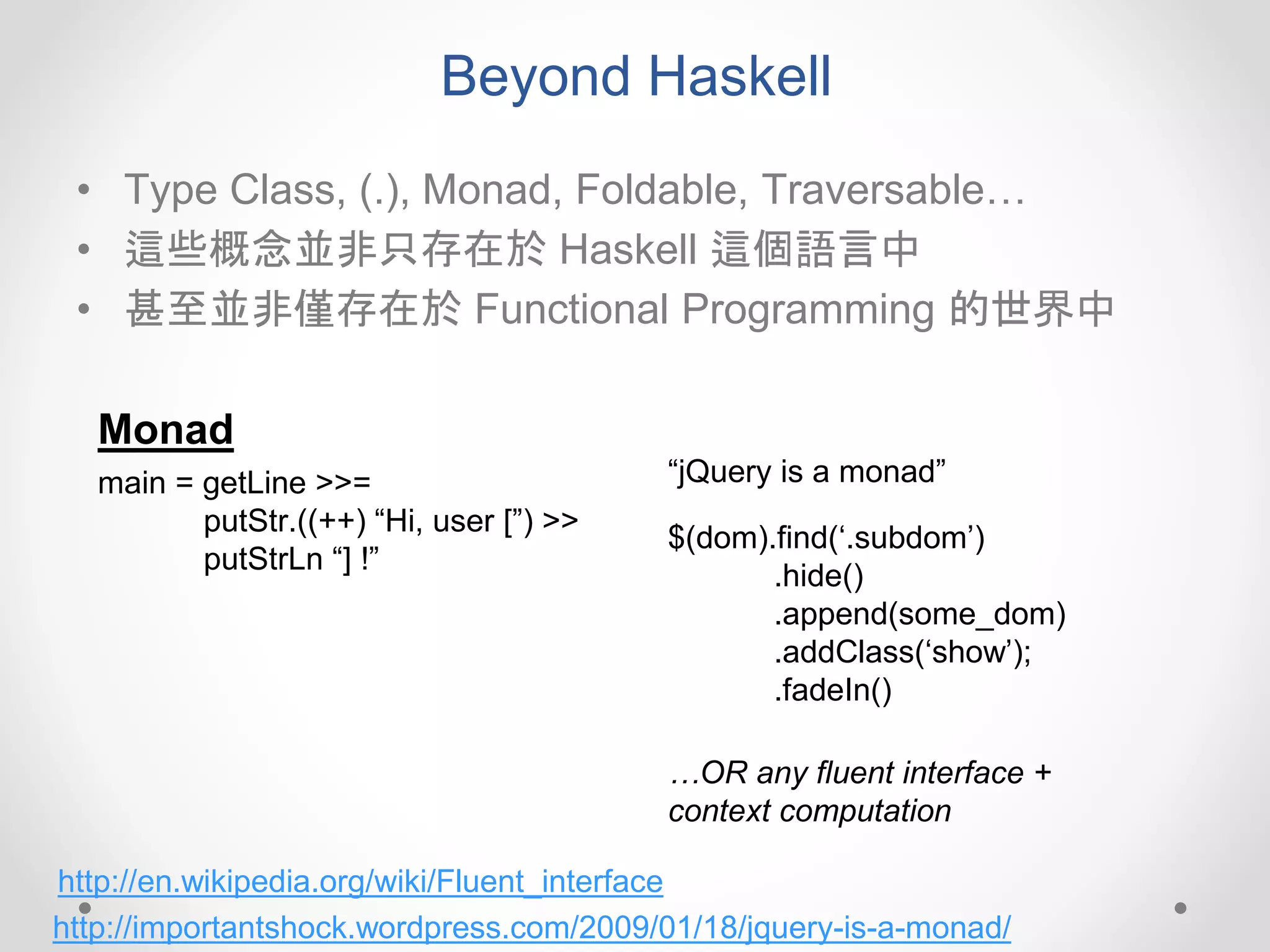 Beyond Haskell
• Type Class, (.), Monad, Foldable, Traversable…
• 這些概念並非只存在於 Haskell 這個語言中
• 甚至並非僅存在於 Functional Programming 的世界中
Monad
main = getLine >>=
putStr.((++) “Hi, user [”) >>
putStrLn “] !”
$(dom).find(‘.subdom’)
.hide()
.append(some_dom)
.addClass(‘show’);
.fadeIn()
http://importantshock.wordpress.com/2009/01/18/jquery-is-a-monad/
“jQuery is a monad”
…OR any fluent interface +
context computation
http://en.wikipedia.org/wiki/Fluent_interface
 