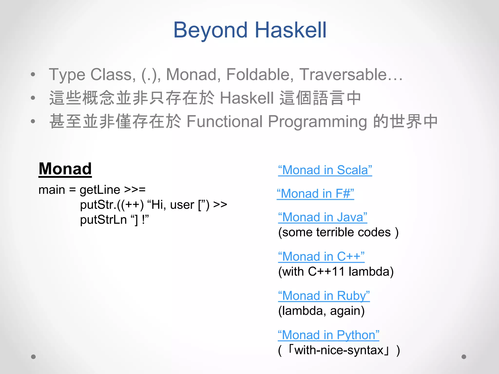 Beyond Haskell
• Type Class, (.), Monad, Foldable, Traversable…
• 這些概念並非只存在於 Haskell 這個語言中
• 甚至並非僅存在於 Functional Programming 的世界中
Monad
main = getLine >>=
putStr.((++) “Hi, user [”) >>
putStrLn “] !”
“Monad in Scala”
“Monad in F#”
“Monad in Java”
(some terrible codes )
“Monad in C++”
(with C++11 lambda)
“Monad in Ruby”
(lambda, again)
“Monad in Python”
(「with-nice-syntax」)
 