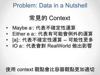 Problem: Data in a Nutshell
• Maybe a:: 代表不確定性運算
• Either e a:: 代表有可能會例外的運算
• [a]:: 代表不確定性運算 -- 可能性更多
• IO a:: 代表會對 RealWorld 做出影響
常見的 Context
使用 context 觀點會比容器觀點更加適切
 