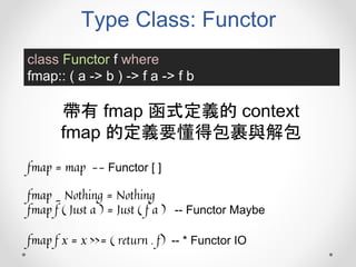 Type Class: Functor
class Functor f where
fmap:: ( a -> b ) -> f a -> f b
帶有 fmap 函式定義的 context
fmap 的定義要懂得包裹與解包
fmap = map -- Functor [ ]
fmap _ Nothing = Nothing
fmap f ( Just a ) = Just ( f a ) -- Functor Maybe
fmap f x = x >>= ( return . f) -- * Functor IO
 