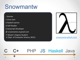 Snowmantw
: Vimmer
/ Linux User
λ Haskell Learner
G Self-Studier
$ Javascript Developer
@ snowmantw at gmail.com
✍ Master's Degree Student
→ Dept. of Computer Science, NCCU snowmantw.github.com
C C+
+
PHP JS Haskell Java
 