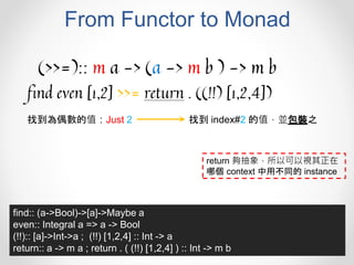From Functor to Monad
(>>=):: m a -> (a -> m b ) -> m b
find even [1,2] >>= return . ((!!) [1,2,4])
找到為偶數的值：Just 2 找到 index#2 的值，並包裝之
find:: (a->Bool)->[a]->Maybe a
even:: Integral a => a -> Bool
(!!):: [a]->Int->a ; (!!) [1,2,4] :: Int -> a
return:: a -> m a ; return . ( (!!) [1,2,4] ) :: Int -> m b
return 夠抽象，所以可以視其正在
哪個 context 中用不同的 instance
 