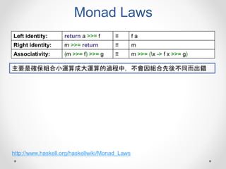 Monad Laws
Left identity: return a >>= f ≡ f a
Right identity: m >>= return ≡ m
Associativity: (m >>= f) >>= g ≡ m >>= (x -> f x >>= g)
主要是確保組合小運算成大運算的過程中，不會因組合先後不同而出錯
http://www.haskell.org/haskellwiki/Monad_Laws
 