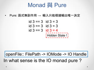 Monad 與 Pure
• Pure: 函式無副作用 → 輸入只能根據輸出唯一決定
openFile:: FilePath -> IOMode -> IO Handle
In what sense is the IO monad pure ?
id 3 == 3
id 3 == 3
id 3 == 3
id 3 = 3
id 3 = 3
id 3 = 4
Hidden State !
 
