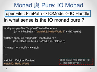 Monad 與 Pure: IO Monad
openFile:: FilePath -> IOMode -> IO Handle
In what sense is the IO monad pure ?
modify = openFile "/tmp/test" WriteMode >>=
(h -> hPutStrLn h “watch#2: Hello World !" >> hClose h)
watch = openFile "/tmp/test" ReadMode >>=
(h-> hGetLine h >>= putStrLn >> hClose h)
f = watch >> modify >> watch
----
watch#1: Original Content
watch#2: Hello World !
兩次 watch 呼叫參數都一樣
，但是輸出卻不同！
 