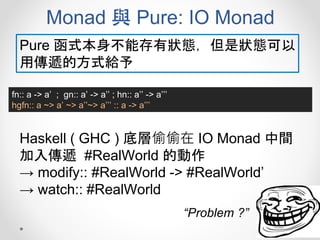 Monad 與 Pure: IO Monad
fn:: a -> a’ ; gn:: a’ -> a’’ ; hn:: a’’ -> a’’’
hgfn:: a ~> a’ ~> a’’~> a’’’ :: a -> a’’’
Pure 函式本身不能存有狀態，但是狀態可以
用傳遞的方式給予
Haskell ( GHC ) 底層偷偷在 IO Monad 中間
加入傳遞 #RealWorld 的動作
→ modify:: #RealWorld -> #RealWorld’
→ watch:: #RealWorld
“Problem ?”
 