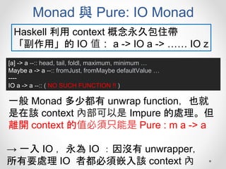 Monad 與 Pure: IO Monad
[a] -> a --:: head, tail, foldl, maximum, minimum …
Maybe a -> a --:: fromJust, fromMaybe defaultValue …
----
IO a -> a --:: ( NO SUCH FUNCTION !! )
Haskell 利用 context 概念永久包住帶
「副作用」的 IO 值： a -> IO a -> …… IO z
一般 Monad 多少都有 unwrap function，也就
是在該 context 內部可以是 Impure 的處理。但
離開 context 的值必須只能是 Pure : m a -> a
→ 一入 IO ，永為 IO ：因沒有 unwrapper，
所有要處理 IO 者都必須嵌入該 context 內
 