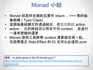Monad 小結
• Monad 就是符合規則且實作 return 、>>= 等的抽
象結構 ( Type Class)
• 這個抽象結構允許透過組合，產生出新的 action
• action： 允許將純值包裹進某個 context ，並進行
一連串變換的運算
• Monad 提供工具將帶 context 運算組合再一起。
包括帶真正 Side-Effect 的 IO 也可以此達到 pure
補充：In what sense is the IO monad pure ?
http://stackoverflow.com/questions/4063778/in-what-sense-is-the-io-
monad-pure
 