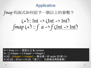 Applicative
fmap 的函式如何給予一個以上的參數？
(+):: Int -> (Int -> Int)
fmap (+) :: f a -> f (Int -> Int)
fn = fmap (+) -- 假設以 [] 為 context
fn:: [ ] Integer -> [ Integer -> Integer ]
fn [4] :: [Integer -> Integer] -- 無法進一步 apply [5] 給 (+)
fn [4] [5] -- Error ! ( fn [4] 「滿了」，已經無法再給參數）
 