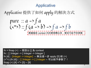 Applicative
Applicative 提供了如何 apply 的解決方式
pure :: a -> f a
(<*>) :: f (a -> b) -> f a -> f b
fn = fmap (+) -- 假設以 [] 為 context
fn:: [ ] Integer -> [ Integer -> Integer ]
fn [4] :: [Integer -> Integer] -- 無法進一步 apply [5] 給 (+)
(<*>) (fn [4]) :: [ ] Integer -> [ ] Integer -- 可以給予參數了！
fmap (+) [4] <*> [5] -- [9]
將被放在 context 內的變換轉出來，變成可給予的參數
 