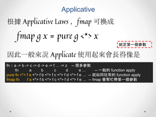Applicative
根據 Applicative Laws ，fmap 可換成
fmap g x = pure g <*> x
fn :: a -> b -> c -> d -> e -> f … -> z -- 很多參數
fn a b c d e … -- 一般的 function apply
pure fn <*> f a <*> f b <*> f c <*> f d <*> f e … -- 就如同往常的 function apply
fmap fn f a <*> f b <*> f c <*> f d <*> f e … -- fmap 會幫忙帶第一個參數
因此一般來說 Applicate 使用起來會長得像是
給定第一個參數
 