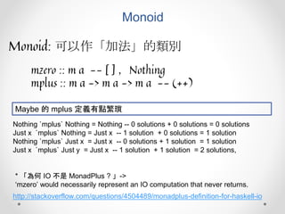 Monoid
Monoid: 可以作「加法」的類別
mzero :: m a -- [ ] ，Nothing
mplus :: m a -> m a -> m a -- (++)
Nothing `mplus` Nothing = Nothing -- 0 solutions + 0 solutions = 0 solutions
Just x `mplus` Nothing = Just x -- 1 solution + 0 solutions = 1 solution
Nothing `mplus` Just x = Just x -- 0 solutions + 1 solution = 1 solution
Just x `mplus` Just y = Just x -- 1 solution + 1 solution = 2 solutions,
Maybe 的 mplus 定義有點繁瑣
http://stackoverflow.com/questions/4504489/monadplus-definition-for-haskell-io
* 「為何 IO 不是 MonadPlus ? 」->
‘mzero’ would necessarily represent an IO computation that never returns.
 
