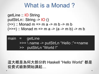 What is a Monad ?
getLine :: IO String
putStrLn:: String -> IO ()
(>>) :: Monad m => m a -> m b -> m b
(>>=) :: Monad m => m a -> (a -> m b) -> m b
main = getLine
>>=  name -> putStrLn “Hello :”++name
>> putStrLn “World !”
這大概是為何大部分的 Haskell “Hello World” 都是
從費式級數開始講起…
 