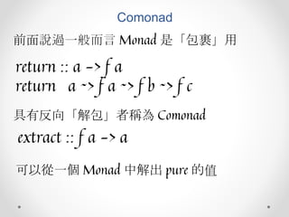 Comonad
前面說過一般而言 Monad 是「包裹」用
return :: a -> f a
return a ~> f a ~> f b ~> f c
具有反向「解包」者稱為 Comonad
extract :: f a -> a
可以從一個 Monad 中解出 pure 的值
 