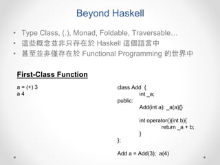 Beyond Haskell
• Type Class, (.), Monad, Foldable, Traversable…
• 這些概念並非只存在於 Haskell 這個語言中
• 甚至並非僅存在於 Functional Programming 的世界中
First-Class Function
class Add {
int _a;
public:
Add(int a): _a(a){}
int operator()(int b){
return _a + b;
}
};
Add a = Add(3); a(4)
a = (+) 3
a 4
 