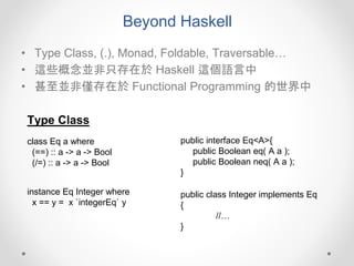 Beyond Haskell
• Type Class, (.), Monad, Foldable, Traversable…
• 這些概念並非只存在於 Haskell 這個語言中
• 甚至並非僅存在於 Functional Programming 的世界中
class Eq a where
(==) :: a -> a -> Bool
(/=) :: a -> a -> Bool
public interface Eq<A>{
public Boolean eq( A a );
public Boolean neq( A a );
}
instance Eq Integer where
x == y = x `integerEq` y
public class Integer implements Eq
{
//…
}
Type Class
 