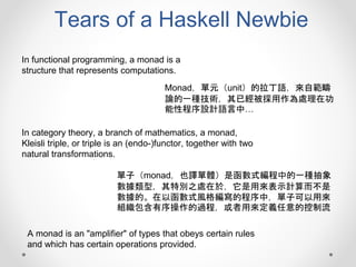 Tears of a Haskell Newbie
Monad，單元（unit）的拉丁語，來自範疇
論的一種技術，其已經被採用作為處理在功
能性程序設計語言中…
In functional programming, a monad is a
structure that represents computations.
In category theory, a branch of mathematics, a monad,
Kleisli triple, or triple is an (endo-)functor, together with two
natural transformations.
A monad is an "amplifier" of types that obeys certain rules
and which has certain operations provided.
單子（monad，也譯單體）是函數式編程中的一種抽象
數據類型，其特別之處在於，它是用來表示計算而不是
數據的。在以函數式風格編寫的程序中，單子可以用來
組織包含有序操作的過程，或者用來定義任意的控制流
 