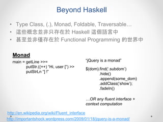 Beyond Haskell
• Type Class, (.), Monad, Foldable, Traversable…
• 這些概念並非只存在於 Haskell 這個語言中
• 甚至並非僅存在於 Functional Programming 的世界中
Monad
main = getLine >>=
putStr.((++) “Hi, user [”) >>
putStrLn “] !”
$(dom).find(‘.subdom’)
.hide()
.append(some_dom)
.addClass(‘show’);
.fadeIn()
http://importantshock.wordpress.com/2009/01/18/jquery-is-a-monad/
“jQuery is a monad”
…OR any fluent interface +
context computation
http://en.wikipedia.org/wiki/Fluent_interface
 
