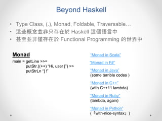 Beyond Haskell
• Type Class, (.), Monad, Foldable, Traversable…
• 這些概念並非只存在於 Haskell 這個語言中
• 甚至並非僅存在於 Functional Programming 的世界中
Monad
main = getLine >>=
putStr.((++) “Hi, user [”) >>
putStrLn “] !”
“Monad in Scala”
“Monad in F#”
“Monad in Java”
(some terrible codes )
“Monad in C++”
(with C++11 lambda)
“Monad in Ruby”
(lambda, again)
“Monad in Python”
(「with-nice-syntax」)
 
