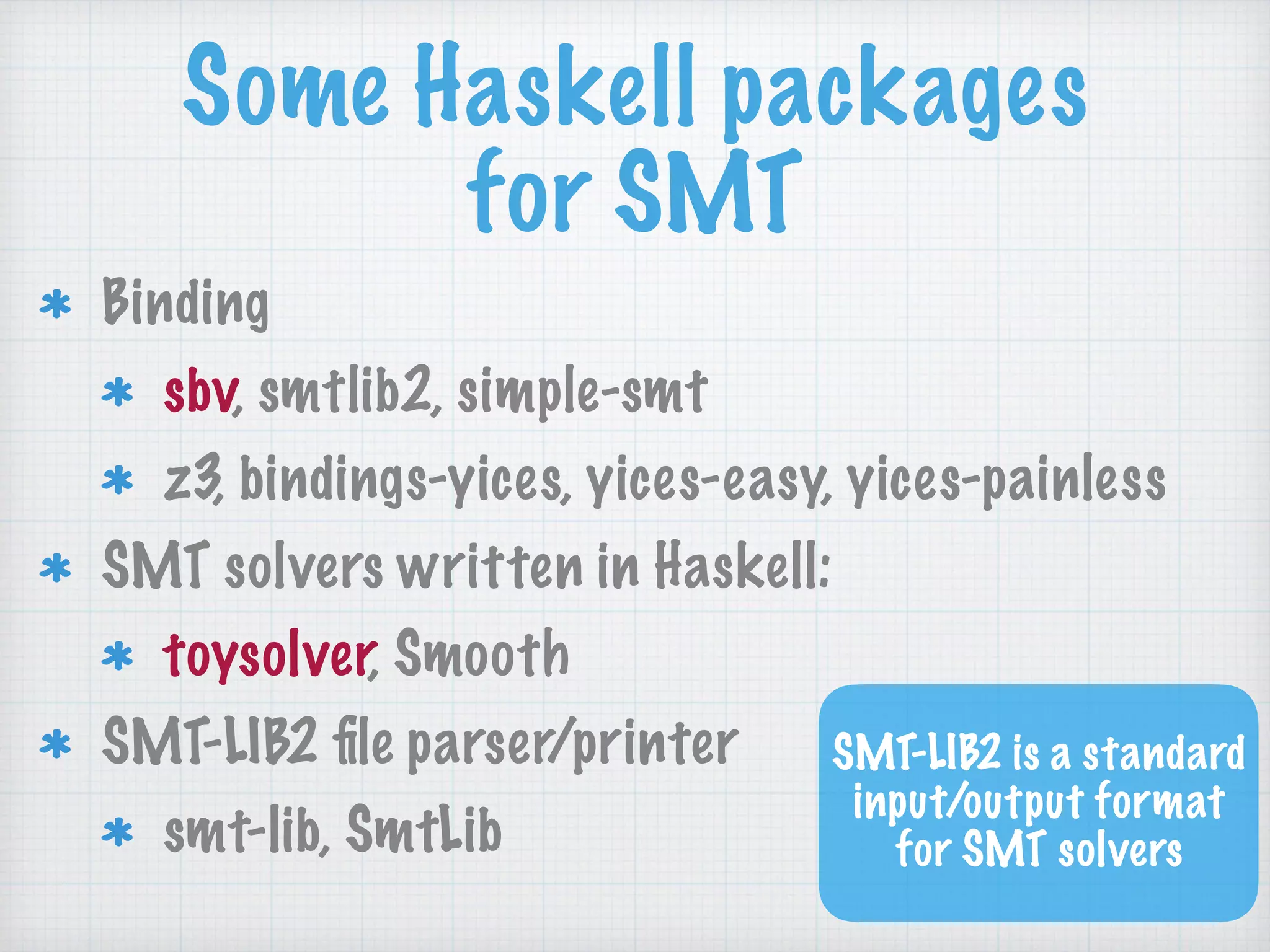 Some Haskell packages
for SMT
Binding
sbv, smtlib2, simple-smt
z3, bindings-yices, yices-easy, yices-painless
SMT solvers written in Haskell:
toysolver, Smooth
SMT-LIB2 ﬁle parser/printer
smt-lib, SmtLib
SMT-LIB2 is a standard 
input/output format
for SMT solvers
 