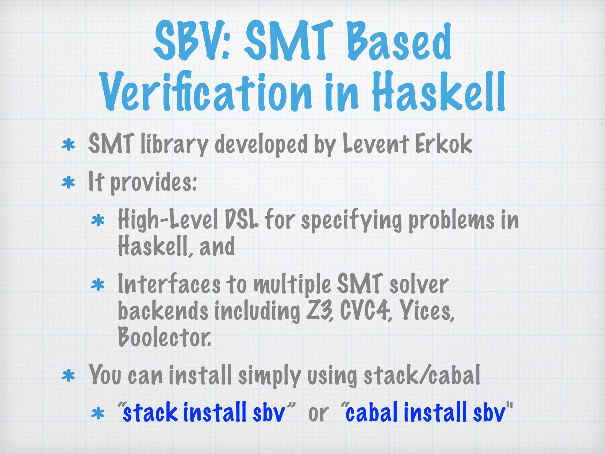 SBV: SMT Based
Veriﬁcation in Haskell
SMT library developed by Levent Erkok
It provides:
High-Level DSL for specifying problems in
Haskell, and
Interfaces to multiple SMT solver
backends including Z3, CVC4, Yices,
Boolector.
You can install simply using stack/cabal
“stack install sbv” or “cabal install sbv"
 