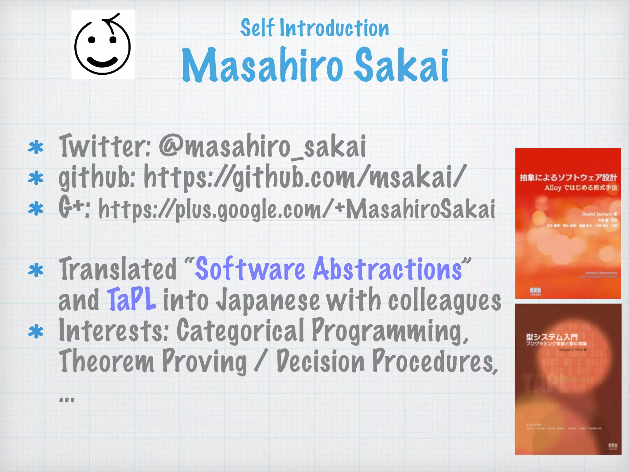 Self Introduction 
Masahiro Sakai
Twitter: @masahiro_sakai
github: https://github.com/msakai/
G+: https://plus.google.com/+MasahiroSakai
Translated “Software Abstractions”
and TaPL into Japanese with colleagues
Interests: Categorical Programming,
Theorem Proving / Decision Procedures, 
…
 