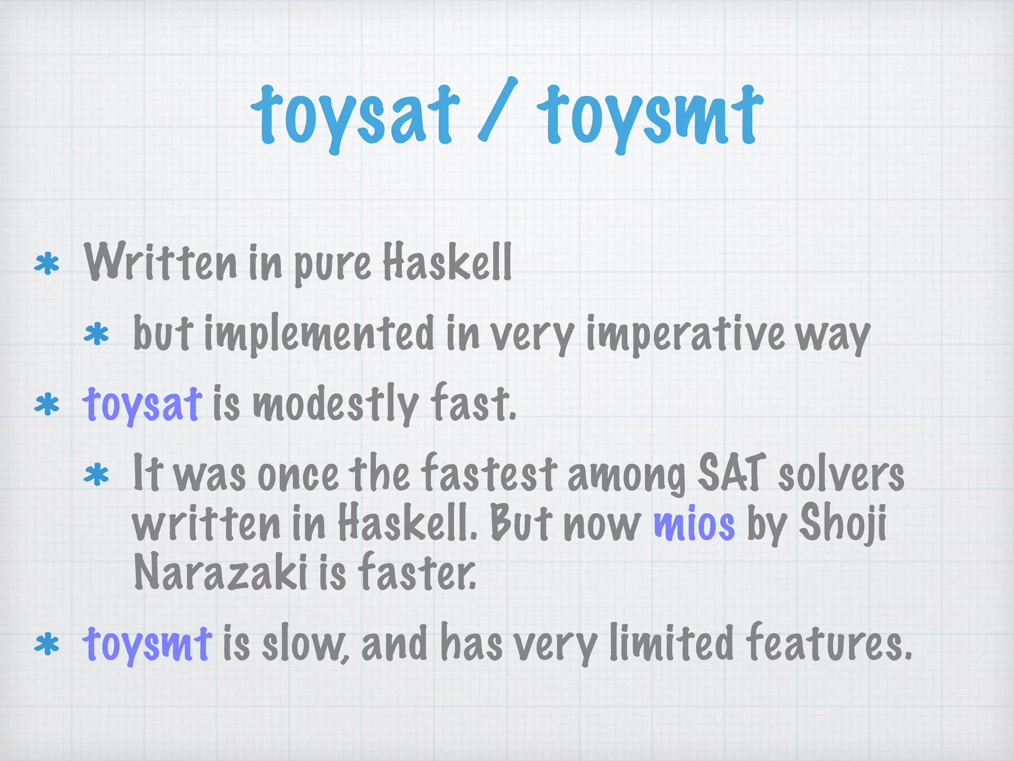 toysat / toysmt
Written in pure Haskell
but implemented in very imperative way
toysat is modestly fast.
It was once the fastest among SAT solvers
written in Haskell. But now mios by Shoji
Narazaki is faster.
toysmt is slow, and has very limited features.
 