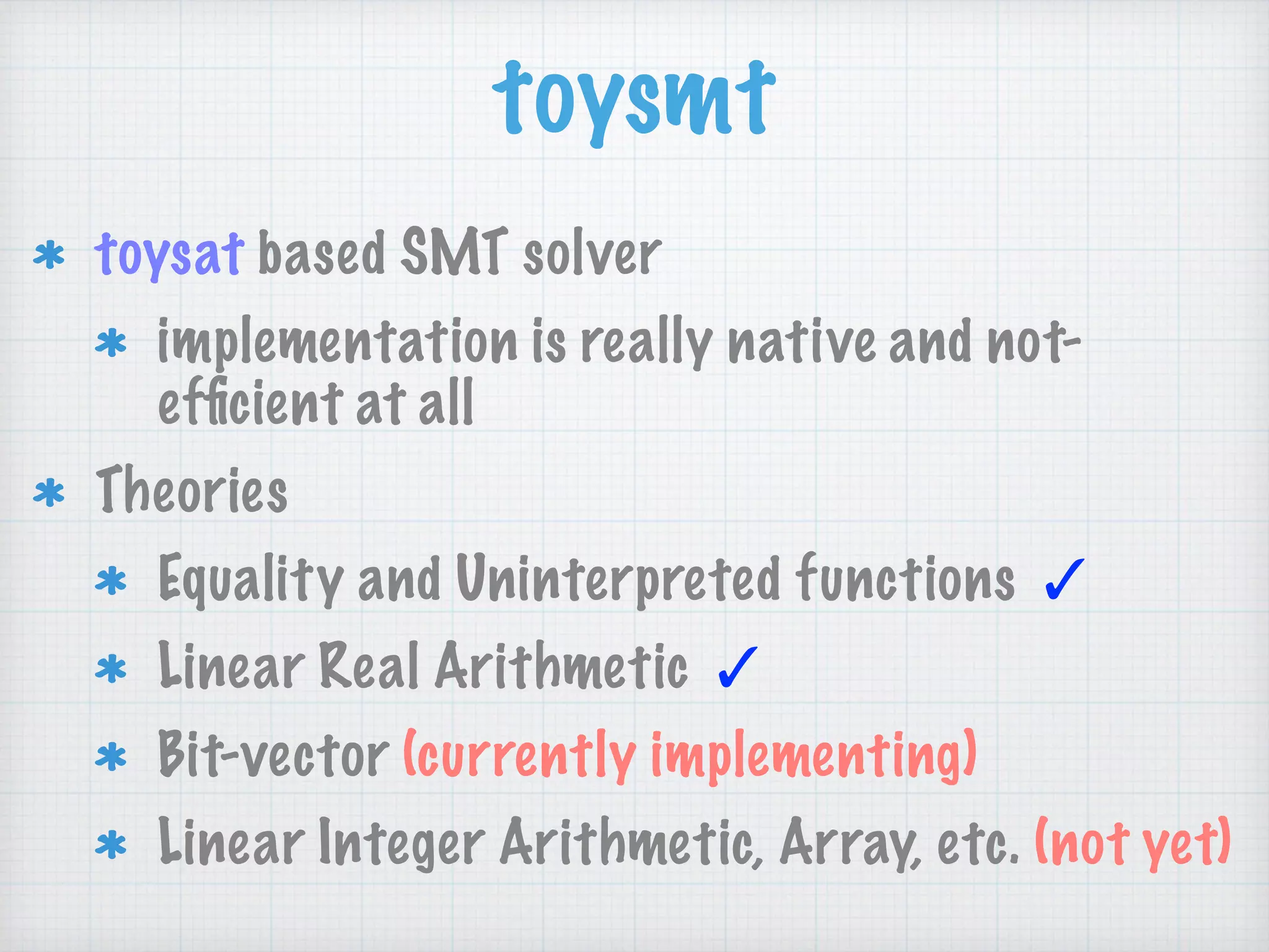 toysmt
toysat based SMT solver
implementation is really native and not-
efﬁcient at all
Theories
Equality and Uninterpreted functions ✓
Linear Real Arithmetic ✓
Bit-vector (currently implementing)
Linear Integer Arithmetic, Array, etc. (not yet)
 