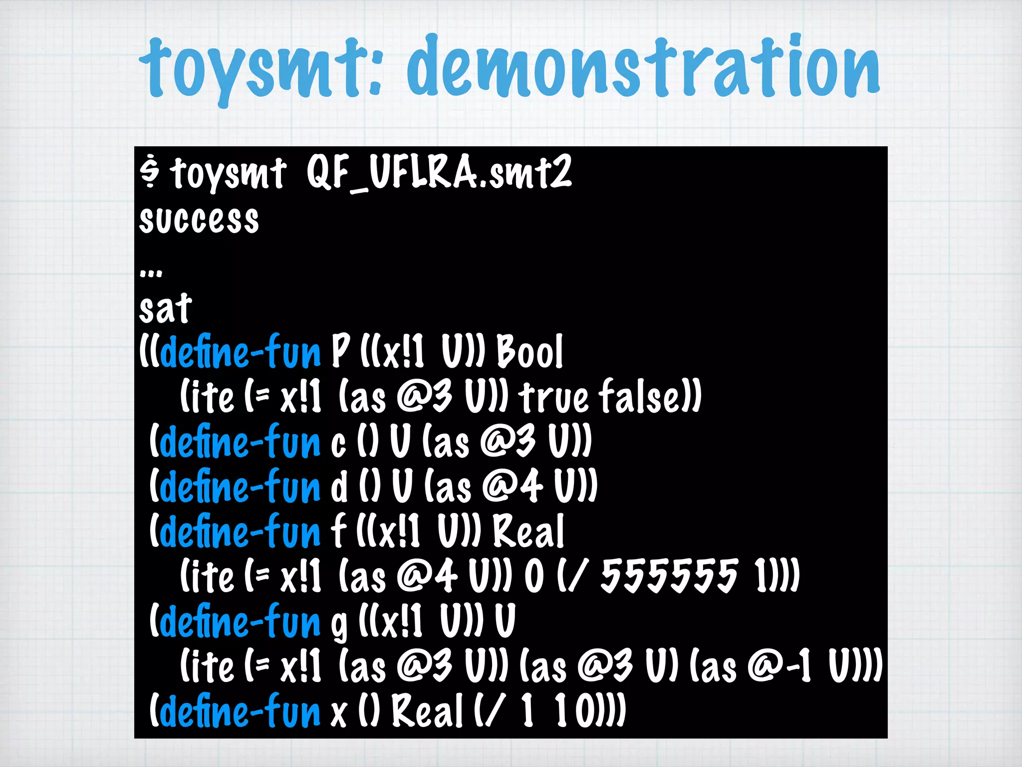 toysmt: demonstration
$ toysmt QF_UFLRA.smt2 
success
…
sat
((deﬁne-fun P ((x!1 U)) Bool 
(ite (= x!1 (as @3 U)) true false)) 
(deﬁne-fun c () U (as @3 U)) 
(deﬁne-fun d () U (as @4 U)) 
(deﬁne-fun f ((x!1 U)) Real 
(ite (= x!1 (as @4 U)) 0 (/ 555555 1))) 
(deﬁne-fun g ((x!1 U)) U 
(ite (= x!1 (as @3 U)) (as @3 U) (as @-1 U))) 
(deﬁne-fun x () Real (/ 1 10)))
 