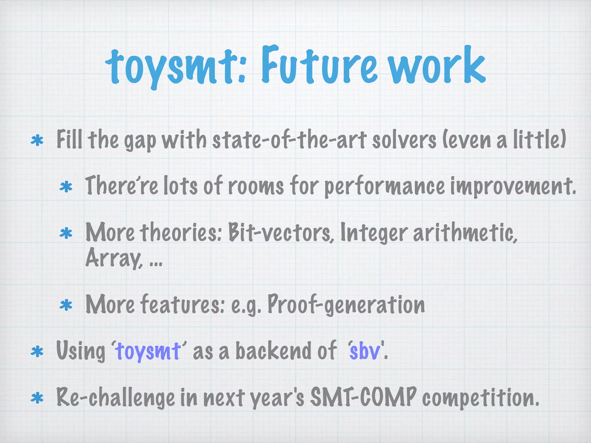 toysmt: Future work
Fill the gap with state-of-the-art solvers (even a little)
There’re lots of rooms for performance improvement.
More theories: Bit-vectors, Integer arithmetic,
Array, …
More features: e.g. Proof-generation
Using ‘toysmt’ as a backend of ‘sbv'.
Re-challenge in next year's SMT-COMP competition.
 