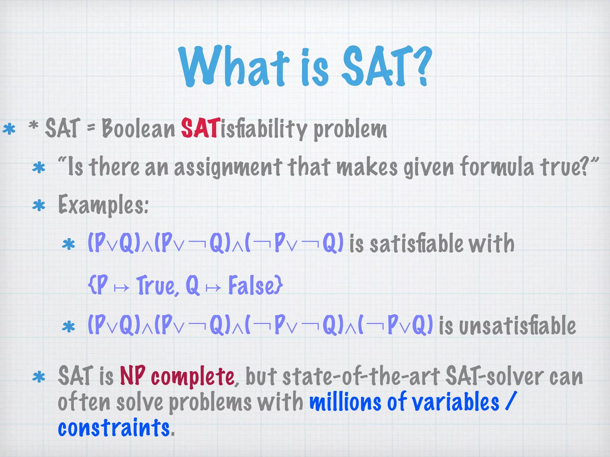 What is SAT?
* SAT = Boolean SATisﬁability problem
“Is there an assignment that makes given formula true?”
Examples:
(P∨Q)∧(P∨￢Q)∧(￢P∨￢Q) is satisﬁable with 
{P ↦ True, Q ↦ False}
(P∨Q)∧(P∨￢Q)∧(￢P∨￢Q)∧(￢P∨Q) is unsatisﬁable
SAT is NP complete, but state-of-the-art SAT-solver can
often solve problems with millions of variables /
constraints.
 