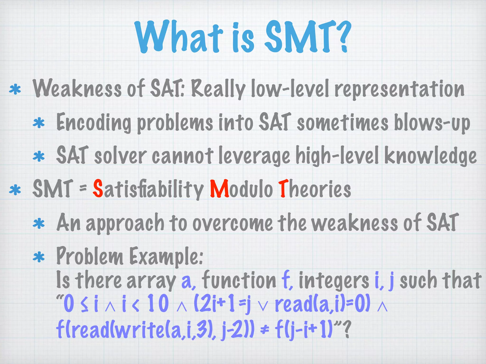 What is SMT?
Weakness of SAT: Really low-level representation
Encoding problems into SAT sometimes blows-up
SAT solver cannot leverage high-level knowledge
SMT = Satisﬁability Modulo Theories
An approach to overcome the weakness of SAT
Problem Example: 
Is there array a, function f, integers i, j such that 
“0 ≤ i ∧ i < 10 ∧ (2i+1=j ∨ read(a,i)=0) ∧
f(read(write(a,i,3), j-2)) ≠ f(j-i+1)”?
 