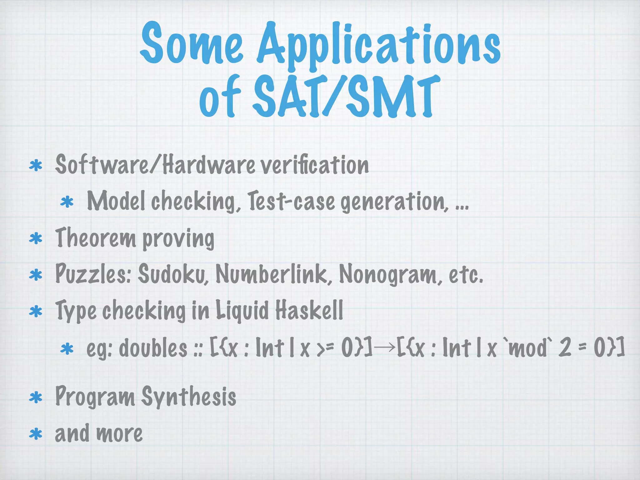 Some Applications 
of SAT/SMT
Software/Hardware veriﬁcation
Model checking, Test-case generation, …
Theorem proving
Puzzles: Sudoku, Numberlink, Nonogram, etc.
Type checking in Liquid Haskell
eg: doubles :: [{x : Int | x >= 0}]→[{x : Int | x `mod` 2 = 0}]
Program Synthesis
and more
 