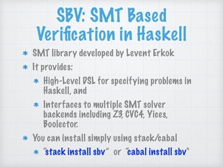 SBV: SMT Based
Veriﬁcation in Haskell
SMT library developed by Levent Erkok
It provides:
High-Level DSL for specifying problems in
Haskell, and
Interfaces to multiple SMT solver
backends including Z3, CVC4, Yices,
Boolector.
You can install simply using stack/cabal
“stack install sbv” or “cabal install sbv"
 