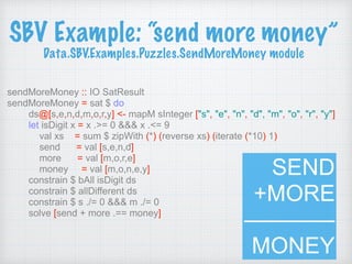 SBV Example: “send more money” 
Data.SBV.Examples.Puzzles.SendMoreMoney module
sendMoreMoney :: IO SatResult
sendMoreMoney = sat $ do
ds@[s,e,n,d,m,o,r,y] <- mapM sInteger ["s", "e", "n", "d", "m", "o", "r", "y"]
let isDigit x = x .>= 0 &&& x .<= 9
val xs = sum $ zipWith (*) (reverse xs) (iterate (*10) 1)
send = val [s,e,n,d]
more = val [m,o,r,e]
money = val [m,o,n,e,y]
constrain $ bAll isDigit ds
constrain $ allDifferent ds
constrain $ s ./= 0 &&& m ./= 0
solve [send + more .== money]
SEND 
+MORE
———— 
MONEY
 