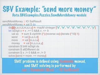 SBV Example: “send more money” 
Data.SBV.Examples.Puzzles.SendMoreMoney module
sendMoreMoney :: IO SatResult
sendMoreMoney = sat $ do
ds@[s,e,n,d,m,o,r,y] <- mapM sInteger ["s", "e", "n", "d", "m", "o", "r", "y"]
let isDigit x = x .>= 0 &&& x .<= 9
val xs = sum $ zipWith (*) (reverse xs) (iterate (*10) 1)
send = val [s,e,n,d]
more = val [m,o,r,e]
money = val [m,o,n,e,y]
constrain $ bAll isDigit ds
constrain $ allDifferent ds
constrain $ s ./= 0 &&& m ./= 0
solve [send + more .== money]
SMT problem is deﬁned using Symbolic monad,
and SMT solving is performed by 
sat :: Symbolic SBool → IO SatResult
 