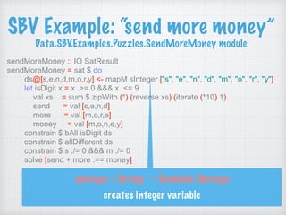 SBV Example: “send more money” 
Data.SBV.Examples.Puzzles.SendMoreMoney module
sendMoreMoney :: IO SatResult
sendMoreMoney = sat $ do
ds@[s,e,n,d,m,o,r,y] <- mapM sInteger ["s", "e", "n", "d", "m", "o", "r", "y"]
let isDigit x = x .>= 0 &&& x .<= 9
val xs = sum $ zipWith (*) (reverse xs) (iterate (*10) 1)
send = val [s,e,n,d]
more = val [m,o,r,e]
money = val [m,o,n,e,y]
constrain $ bAll isDigit ds
constrain $ allDifferent ds
constrain $ s ./= 0 &&& m ./= 0
solve [send + more .== money]
sInteger :: String → Symbolic SInteger 
creates integer variable
 
