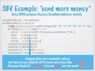SBV Example: “send more money” 
Data.SBV.Examples.Puzzles.SendMoreMoney module
sendMoreMoney :: IO SatResult
sendMoreMoney = sat $ do
ds@[s,e,n,d,m,o,r,y] <- mapM sInteger ["s", "e", "n", "d", "m", "o", "r", "y"]
let isDigit x = x .>= 0 &&& x .<= 9
val xs = sum $ zipWith (*) (reverse xs) (iterate (*10) 1)
send = val [s,e,n,d]
more = val [m,o,r,e]
money = val [m,o,n,e,y]
constrain $ bAll isDigit ds
constrain $ allDifferent ds
constrain $ s ./= 0 &&& m ./= 0
solve [send + more .== money]
Comparison over symbolic values:
we have to use slightly difference operators like (.>=), (&&&).
Because Haskell’s (>=), (&&) returns Bool, but we want SBool.
 