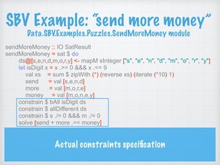 SBV Example: “send more money” 
Data.SBV.Examples.Puzzles.SendMoreMoney module
sendMoreMoney :: IO SatResult
sendMoreMoney = sat $ do
ds@[s,e,n,d,m,o,r,y] <- mapM sInteger ["s", "e", "n", "d", "m", "o", "r", "y"]
let isDigit x = x .>= 0 &&& x .<= 9
val xs = sum $ zipWith (*) (reverse xs) (iterate (*10) 1)
send = val [s,e,n,d]
more = val [m,o,r,e]
money = val [m,o,n,e,y]
constrain $ bAll isDigit ds
constrain $ allDifferent ds
constrain $ s ./= 0 &&& m ./= 0
solve [send + more .== money]
Actual constraints speciﬁcation
 