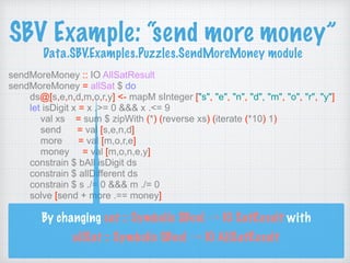 SBV Example: “send more money” 
Data.SBV.Examples.Puzzles.SendMoreMoney module
sendMoreMoney :: IO AllSatResult
sendMoreMoney = allSat $ do
ds@[s,e,n,d,m,o,r,y] <- mapM sInteger ["s", "e", "n", "d", "m", "o", "r", "y"]
let isDigit x = x .>= 0 &&& x .<= 9
val xs = sum $ zipWith (*) (reverse xs) (iterate (*10) 1)
send = val [s,e,n,d]
more = val [m,o,r,e]
money = val [m,o,n,e,y]
constrain $ bAll isDigit ds
constrain $ allDifferent ds
constrain $ s ./= 0 &&& m ./= 0
solve [send + more .== money]
By changing sat :: Symbolic SBool → IO SatResult with 
allSat :: Symbolic SBool → IO AllSatResult
 
