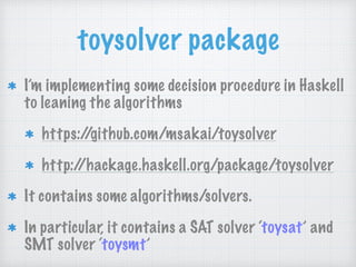 toysolver package
I’m implementing some decision procedure in Haskell
to leaning the algorithms
https://github.com/msakai/toysolver
http://hackage.haskell.org/package/toysolver
It contains some algorithms/solvers.
In particular, it contains a SAT solver ‘toysat’ and
SMT solver ‘toysmt’
 