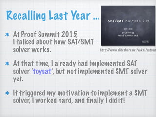 Recalling Last Year …
At Proof Summit 2015, 
I talked about how SAT/SMT 
solver works.
At that time, I already had implemented SAT
solver ‘toysat’, but not implemented SMT solver
yet.
It triggered my motivation to implement a SMT
solver, I worked hard, and ﬁnally I did it!
http://www.slideshare.net/sakai/satsmt
 