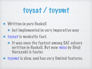 toysat / toysmt
Written in pure Haskell
but implemented in very imperative way
toysat is modestly fast.
It was once the fastest among SAT solvers
written in Haskell. But now mios by Shoji
Narazaki is faster.
toysmt is slow, and has very limited features.
 