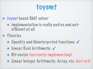 toysmt
toysat based SMT solver
implementation is really native and not-
efﬁcient at all
Theories
Equality and Uninterpreted functions ✓
Linear Real Arithmetic ✓
Bit-vector (currently implementing)
Linear Integer Arithmetic, Array, etc. (not yet)
 