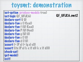 toysmt: demonstration
(set-option :produce-models true)
(set-logic QF_UFLRA)
(declare-sort U 0)
(declare-fun x () Real)
(declare-fun f (U) Real)
(declare-fun P (U) Bool)
(declare-fun g (U) U)
(declare-fun c () U)
(declare-fun d () U)
(assert (= (P c) (= (g c) c)))
(assert (ite (P c) (> x (f d)) (< x (f d))))
(check-sat)
(get-model)
(exit)
QF_UFLRA.smt2 
 