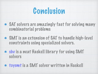 Conclusion
SAT solvers are amazingly fast for solving many
combinatorial problems
SMT is an extension of SAT to handle high-level
constraints using specialized solvers.
sbv is a neat Haskell library for using SMT
solvers
toysmt is a SMT solver written in Haskell
 