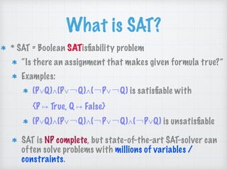 What is SAT?
* SAT = Boolean SATisﬁability problem
“Is there an assignment that makes given formula true?”
Examples:
(P∨Q)∧(P∨￢Q)∧(￢P∨￢Q) is satisﬁable with 
{P ↦ True, Q ↦ False}
(P∨Q)∧(P∨￢Q)∧(￢P∨￢Q)∧(￢P∨Q) is unsatisﬁable
SAT is NP complete, but state-of-the-art SAT-solver can
often solve problems with millions of variables /
constraints.
 