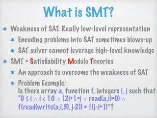 What is SMT?
Weakness of SAT: Really low-level representation
Encoding problems into SAT sometimes blows-up
SAT solver cannot leverage high-level knowledge
SMT = Satisﬁability Modulo Theories
An approach to overcome the weakness of SAT
Problem Example: 
Is there array a, function f, integers i, j such that 
“0 ≤ i ∧ i < 10 ∧ (2i+1=j ∨ read(a,i)=0) ∧
f(read(write(a,i,3), j-2)) ≠ f(j-i+1)”?
 